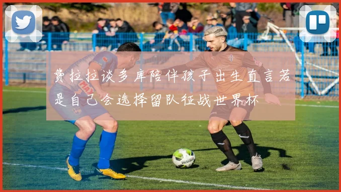 费拉拉谈多库陪伴孩子出生直言若是自己会选择留队征战世界杯