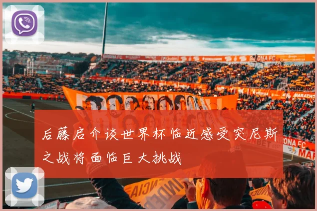后藤启介谈世界杯临近感受突尼斯之战将面临巨大挑战