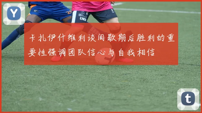 卡扎伊什维利谈间歇期后胜利的重要性强调团队信心与自我相信