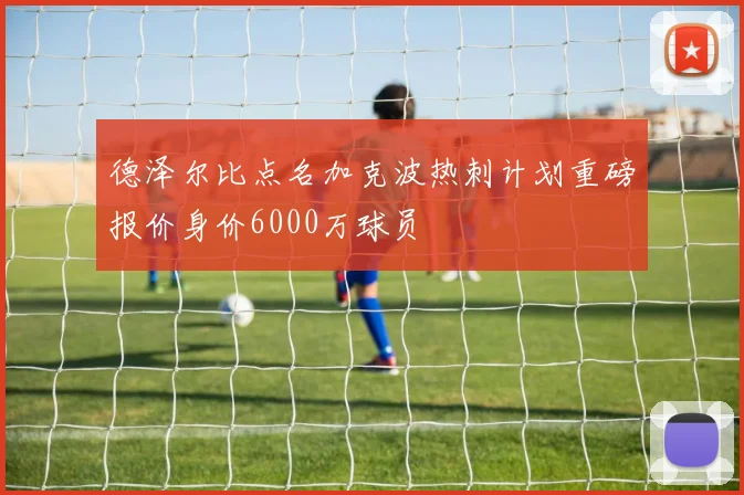 德泽尔比点名加克波热刺计划重磅报价身价6000万球员