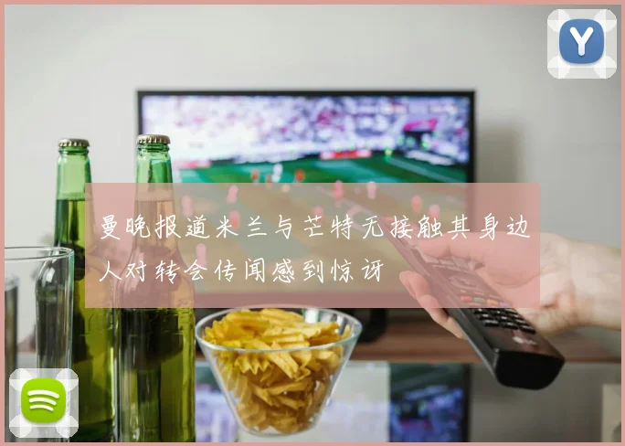 曼晚报道米兰与芒特无接触其身边人对转会传闻感到惊讶