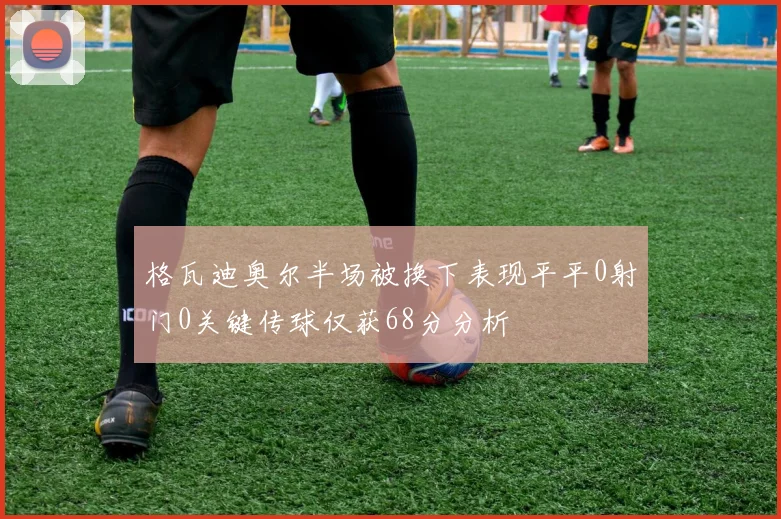 格瓦迪奥尔半场被换下表现平平0射门0关键传球仅获68分分析