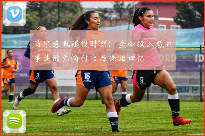 马宁感慨退役时刻：全心投入裁判事业的无悔付出与热泪回忆