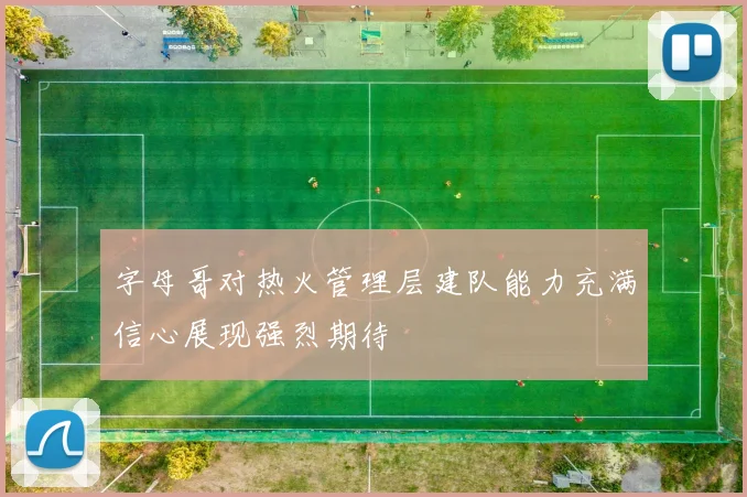 字母哥对热火管理层建队能力充满信心展现强烈期待