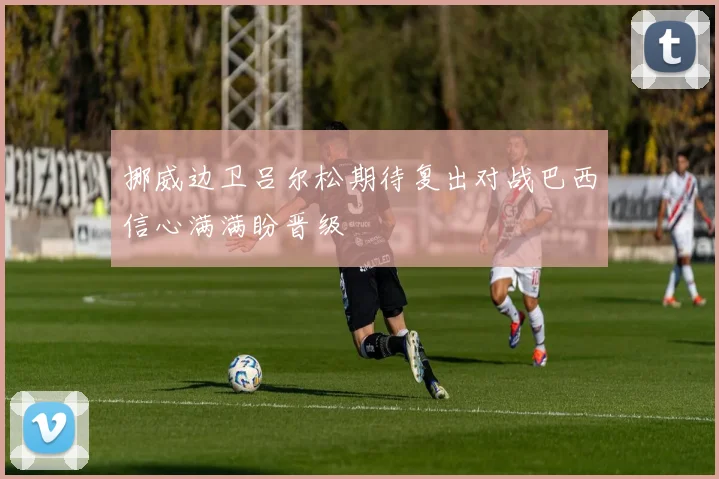挪威边卫吕尔松期待复出对战巴西信心满满盼晋级