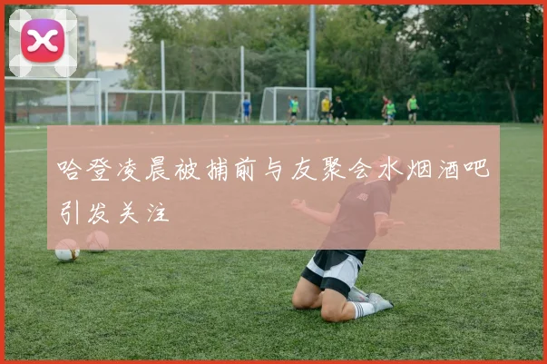 哈登凌晨被捕前与友聚会水烟酒吧引发关注