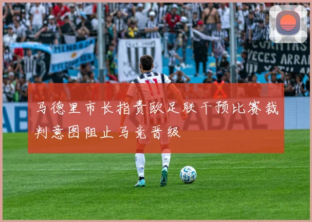 马德里市长指责欧足联干预比赛裁判意图阻止马竞晋级