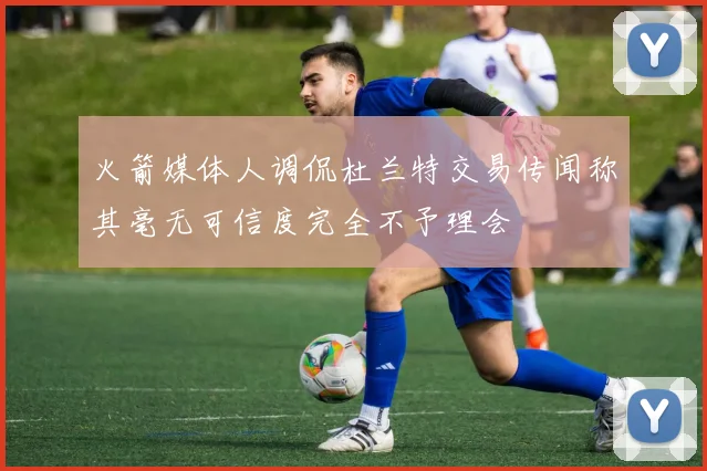 火箭媒体人调侃杜兰特交易传闻称其毫无可信度完全不予理会