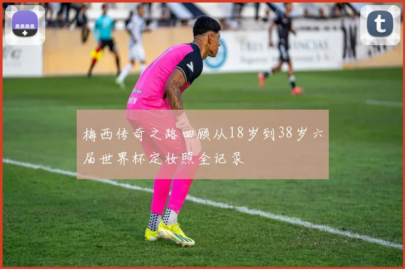 梅西传奇之路回顾从18岁到38岁六届世界杯定妆照全记录