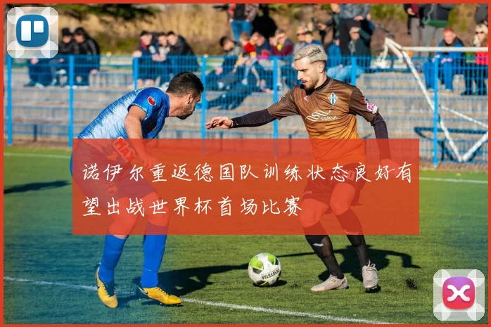 诺伊尔重返德国队训练状态良好有望出战世界杯首场比赛
