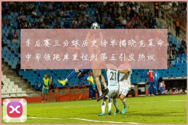 季后赛三分球历史榜单揭晓克莱命中率领跑库里位列第五引发热议