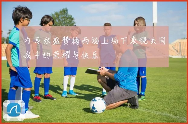 内马尔盛赞梅西场上场下表现共同战斗的荣耀与快乐