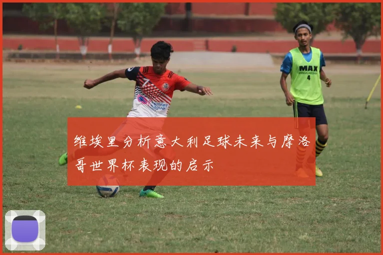 维埃里分析意大利足球未来与摩洛哥世界杯表现的启示