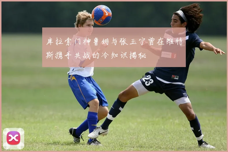 库拉索门神鲁姆与张玉宁曾在维特斯携手共战的冷知识揭秘