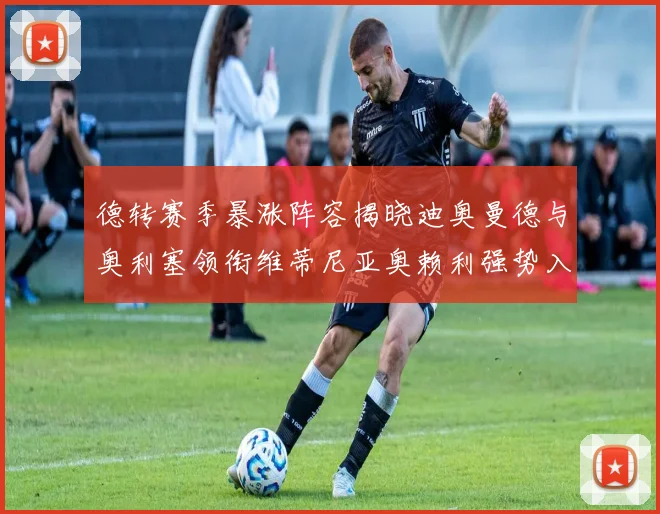 德转赛季暴涨阵容揭晓迪奥曼德与奥利塞领衔维蒂尼亚奥赖利强势入选