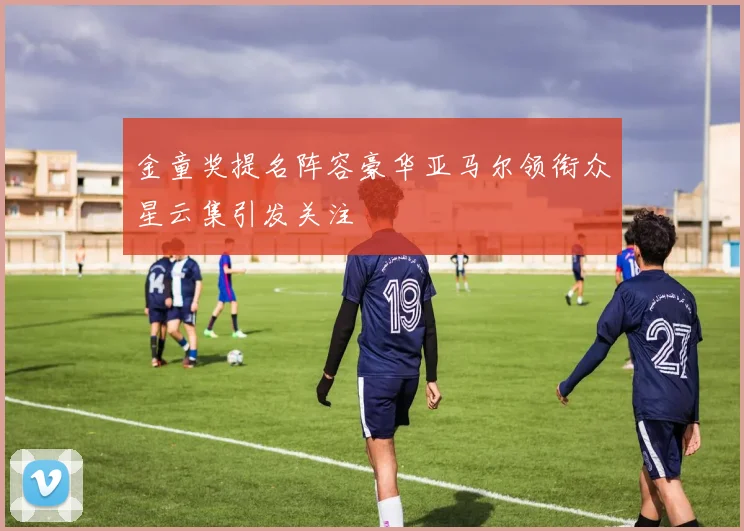 金童奖提名阵容豪华亚马尔领衔众星云集引发关注