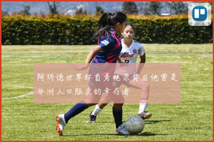 阿玛德世界杯首秀绝杀背后他曾是非洲人口贩卖的幸存者