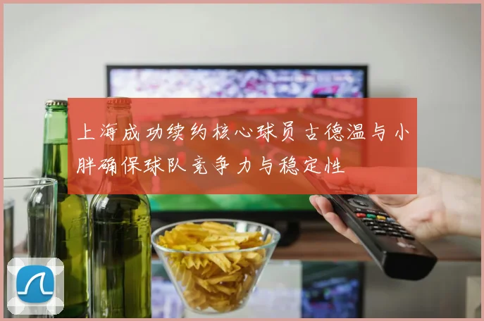 上海成功续约核心球员古德温与小胖确保球队竞争力与稳定性