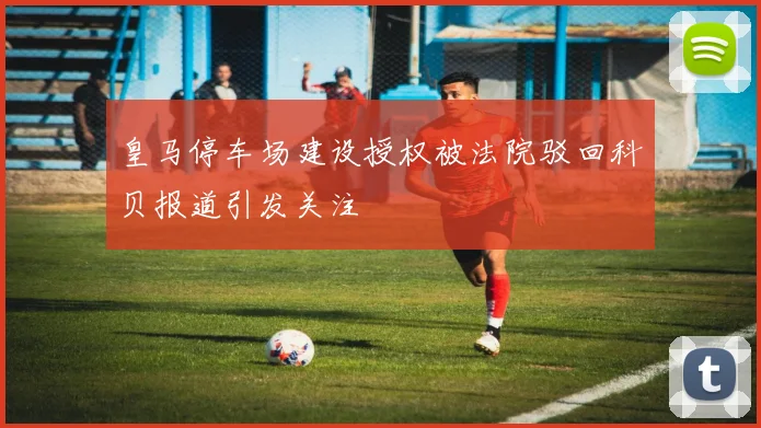 皇马停车场建设授权被法院驳回科贝报道引发关注
